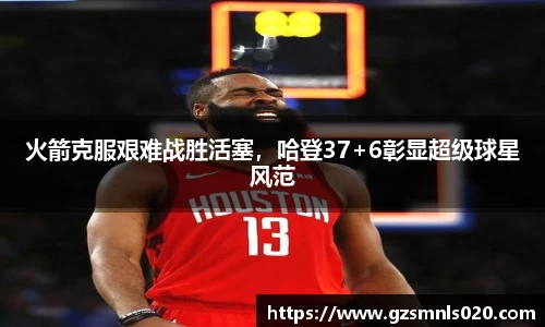 火箭克服艰难战胜活塞，哈登37+6彰显超级球星风范